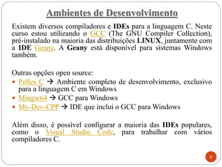 Ambientes de Desenvolvimento
Existem diversos compiladores e IDEs para a linguagem C. Neste
curso estou utilizando o GCC (The GNU Compiler Collection),
pré-instalado na maioria das distribuições LINUX, juntamente com
a IDE Geany. A Geany está disponível para sistemas Windows
também.
Outras opções open source:
 Pelles C → Ambiente completo de desenvolvimento, exclusivo
para a linguagem C em Windows
 Mingw64 → GCC para Windows
 My-Dev-CPP → IDE que inclui o GCC para Windows
Além disso, é possível configurar a maioria das IDEs populares,
como o Visual Studio Code, para trabalhar com vários
compiladores C.
6
 
