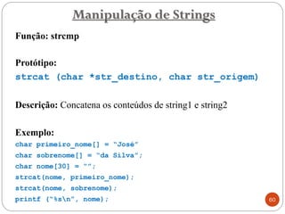 Função: strcmp
Protótipo:
strcat (char *str_destino, char str_origem)
Descrição: Concatena os conteúdos de string1 e string2
Exemplo:
char primeiro_nome[] = “José”
char sobrenome[] = “da Silva”;
char nome[30] = “”;
strcat(nome, primeiro_nome);
strcat(nome, sobrenome);
printf (“%sn”, nome);
Manipulação de Strings
60
 