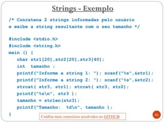 /* Concatena 2 strings informadas pelo usuário
e exibe a string resultante com o seu tamanho */
#include <stdio.h>
#include <string.h>
main () {
char str1[20],str2[20],str3[40];
int tamanho ;
printf("Informe a string 1: "); scanf("%s",&str1);
printf("Informe a string 2: "); scanf("%s",&str2);
strcat( str3, str1); strcat( str3, str2);
printf("%sn", str3 );
tamanho = strlen(str3);
printf("Tamanho: %dn", tamanho );
}
Strings - Exemplo
61
Confira mais exercícios resolvidos no GITHUB
 
