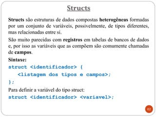 Structs são estruturas de dados compostas heterogêneas formadas
por um conjunto de variáveis, possivelmente, de tipos diferentes,
mas relacionadas entre si.
São muito parecidas com registros em tabelas de bancos de dados
e, por isso as variáveis que as compõem são comumente chamadas
de campos.
Sintaxe:
struct <identificador> {
<listagem dos tipos e campos>;
};
Para definir a variável do tipo struct:
struct <identificador> <variavel>;
Structs
62
 
