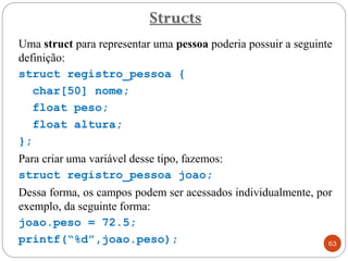 Uma struct para representar uma pessoa poderia possuir a seguinte
definição:
struct registro_pessoa {
char[50] nome;
float peso;
float altura;
};
Para criar uma variável desse tipo, fazemos:
struct registro_pessoa joao;
Dessa forma, os campos podem ser acessados individualmente, por
exemplo, da seguinte forma:
joao.peso = 72.5;
printf(“%d”,joao.peso);
Structs
63
 