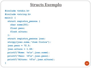 #include <stdio.h>
#include <string.h>
main() {
struct registro_pessoa {
char nome[50];
float peso;
float altura;
};
struct registro_pessoa joao;
strcpy(joao.nome,"José Cintra");
joao.peso = 72.5;
joao.altura = 1.68;
printf("Nome: %sn",joao.nome);
printf("Peso: %fn",joao.peso);
printf("Altura: %fn",joao.altura);
}
Structs Exemplo
64
 
