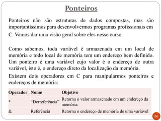 Ponteiros não são estruturas de dados compostas, mas são
importantíssímos para desenvolvermos programas profissionais em
C. Vamos dar uma visão geral sobre eles nesse curso.
Como sabemos, toda variável é armazenada em um local de
memória e todo local de memória tem um endereço bem definido.
Um ponteiro é uma variável cujo valor é o endereço de outra
variável, isto é, o endereço direto da localização da memória.
Existem dois operadores em C para manipularmos ponteiros e
endereços de memória:
Ponteiros
66
Operador Nome Objetivo
* “Derreferência”
Retorna o valor armazenado em um endereço da
memória
& Referência Retorna o endereço de memória de uma variável
 