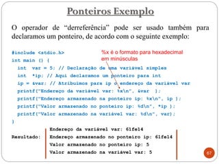 O operador de “derreferência” pode ser usado também para
declaramos um ponteiro, de acordo com o seguinte exemplo:
#include <stdio.h>
int main () {
int var = 5; // Declaração de uma variável simples
int *ip; // Aqui declaramos um ponteiro para int
ip = &var; // Atribuímos para ip o endereço da variável var
printf("Endereço da variável var: %xn", &var );
printf("Endereço armazenado na ponteiro ip: %xn", ip );
printf("Valor armazenado no ponteiro ip: %dn", *ip );
printf("Valor armazenado na variável var: %dn", var);
}
Endereço da variável var: 61fe14
Resultado: Endereço armazenado no ponteiro ip: 61fe14
Valor armazenado no ponteiro ip: 5
Valor armazenado na variável var: 5
Ponteiros Exemplo
67
%x é o formato para hexadecimal
em minúsculas
 