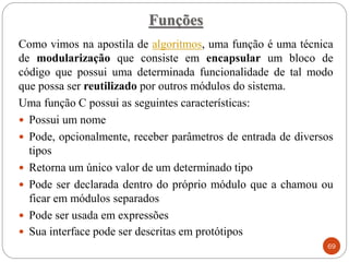 Funções
Como vimos na apostila de algoritmos, uma função é uma técnica
de modularização que consiste em encapsular um bloco de
código que possui uma determinada funcionalidade de tal modo
que possa ser reutilizado por outros módulos do sistema.
Uma função C possui as seguintes características:
 Possui um nome
 Pode, opcionalmente, receber parâmetros de entrada de diversos
tipos
 Retorna um único valor de um determinado tipo
 Pode ser declarada dentro do próprio módulo que a chamou ou
ficar em módulos separados
 Pode ser usada em expressões
 Sua interface pode ser descritas em protótipos
69
 
