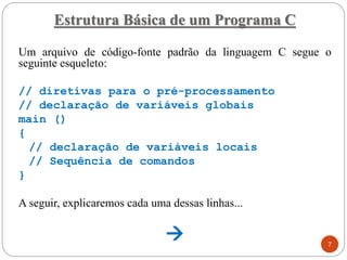 Estrutura Básica de um Programa C
Um arquivo de código-fonte padrão da linguagem C segue o
seguinte esqueleto:
// diretivas para o pré-processamento
// declaração de variáveis globais
main ()
{
// declaração de variáveis locais
// Sequência de comandos
}
A seguir, explicaremos cada uma dessas linhas...
→ 7
 