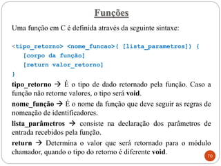Funções
Uma função em C é definida através da seguinte sintaxe:
<tipo_retorno> <nome_funcao>( [lista_parametros]) {
[corpo da função]
[return valor_retorno]
}
tipo_retorno → É o tipo de dado retornado pela função. Caso a
função não retorne valores, o tipo será void.
nome_função → É o nome da função que deve seguir as regras de
nomeação de identificadores.
lista_parâmetros → consiste na declaração dos parâmetros de
entrada recebidos pela função.
return → Determina o valor que será retornado para o módulo
chamador, quando o tipo do retorno é diferente void. 70
 