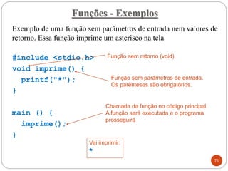 Exemplo de uma função sem parâmetros de entrada nem valores de
retorno. Essa função imprime um asterisco na tela
#include <stdio.h>
void imprime() {
printf("*");
}
main () {
imprime();
}
Funções - Exemplos
71
Função sem retorno (void).
Função sem parâmetros de entrada.
Os parênteses são obrigatórios.
Chamada da função no código principal.
A função será executada e o programa
prosseguirá
Vai imprimir:
*
 