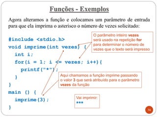 Agora alteramos a função e colocamos um parâmetro de entrada
para que ela imprima o asterisco o número de vezes solicitado:
#include <stdio.h>
void imprime(int vezes) {
int i;
for(i = 1; i <= vezes; i++){
printf("*");
}
}
main () {
imprime(3);
}
Funções - Exemplos
74
Vai imprimir:
***
O parâmetro inteiro vezes
será usado na repetição for
para determinar o número de
vezes que o texto será impresso
Aqui chamamos a função imprime passando
o valor 3 que será atribuído para o parâmetro
vezes da função
 