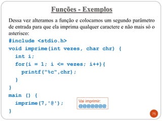 Dessa vez alteramos a função e colocamos um segundo parâmetro
de entrada para que ela imprima qualquer caractere e não mais só o
asterisco:
#include <stdio.h>
void imprime(int vezes, char chr) {
int i;
for(i = 1; i <= vezes; i++){
printf("%c",chr);
}
}
main () {
imprime(7,'@');
}
Funções - Exemplos
75
Vai imprimir:
@@@@@@@
 