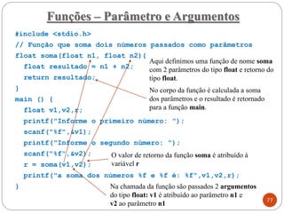 #include <stdio.h>
// Função que soma dois números passados como parâmetros
float soma(float n1, float n2){
float resultado = n1 + n2;
return resultado;
}
main () {
float v1,v2,r;
printf("Informe o primeiro número: ");
scanf("%f",&v1);
printf("Informe o segundo número: ");
scanf("%f",&v2);
r = soma(v1,v2);
printf("a soma dos números %f e %f é: %f",v1,v2,r);
}
Funções – Parâmetro e Argumentos
77
Aqui definimos uma função de nome soma
com 2 parâmetros do tipo float e retorno do
tipo float.
No corpo da função é calculada a soma
dos parâmetros e o resultado é retornado
para a função main.
Na chamada da função são passados 2 argumentos
do tipo float: v1 é atribuído ao parâmetro n1 e
v2 ao parâmetro n1
O valor de retorno da função soma é atribuído à
variável r
 