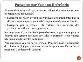 Existem duas formas de passarmos os valores dos argumentos para
os parâmetros das funções:
 Passagem por valor: o valor das variáveis dos argumentos não se
alteram, mesmo que os parâmetros sejam modificado na função.
 Passagem por referência: Os valores das variáveis dos
parâmetross refletem nos argumentos.
Na linguagem C, as variáveis passadas como argumentos para as
funções são sempre passados por valor e, portanto, seus valores
não são alterados dentro da função.
Para passamos valores por referência, Podemos usar o operadores
de referência (&) que vimos no estudo dos ponteiros. Dessa forma
passamos o endereço da variável.
Passagem por Valor ou Referência
78
 