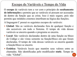 O escopo de variáveis tem a ver com o princípio do ocultamento
de informações e permite que as variáveis só possam ser acessadas
de dentro da função que as criou. Isso é mais seguro, pois não
permite que módulos externos interfiram na lógica das funções.
A linguagem C possui os seguintes escopos de variáveis:
 Global: São as variáveis declaradas fora de qualquer função e
são acessíveis em todo o Sistema. O tempo de vida dessas
variáveis se encerra quando o programa se encerra.
 Local: São variáveis declaradas dentro de uma função ou bloco
de Código e são vistas somente na função/bloco em que foram
declaradas. O tempo de vida dessas variáveis se encerra quando
a função/bloco se encerra
 Estática: Variáveis locais que mantém seus valores entre as
chamadas. São identificadas pelo modificador static. Tempo de
vida: “Global”.
Escopo de Variáveis e Tempo de Vida
80
 