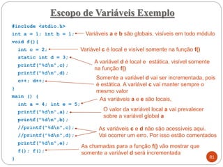 #include <stdio.h>
int a = 1; int b = 1;
void f(){
int c = 2;
static int d = 3;
printf("%dn",c);
printf("%dn",d);
c++; d++;
}
main () {
int a = 4; int e = 5;
printf("%dn",a);
printf("%dn",b);
//printf("%dn",c);
//printf("%dn",d);
printf("%dn",e);
f(); f();
}
Escopo de Variáveis Exemplo
81
Variáveis a e b são globais, visíveis em todo módulo
Variável c é local e visível somente na função f()
A variável d é local e estática, visível somente
na função f()
Somente a variável d vai ser incrementada, pois
é estática. A variável c vai manter sempre o
mesmo valor
As variáveis a e e são locais,
As variáveis c e d não são acessíveis aqui.
Vai ocorrer um erro. Por isso estão comentados
O valor da variável local a vai prevalecer
sobre a variável global a
As chamadas para a função f() vão mostrar que
somente a variável d será incrementada
 