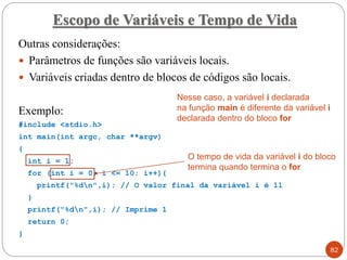 Outras considerações:
 Parâmetros de funções são variáveis locais.
 Variáveis criadas dentro de blocos de códigos são locais.
Exemplo:
#include <stdio.h>
int main(int argc, char **argv)
{
int i = 1;
for (int i = 0; i <= 10; i++){
printf("%dn",i); // O valor final da variável i é 11
}
printf("%dn",i); // Imprime 1
return 0;
}
Escopo de Variáveis e Tempo de Vida
82
Nesse caso, a variável i declarada
na função main é diferente da variável i
declarada dentro do bloco for
O tempo de vida da variável i do bloco
termina quando termina o for
 