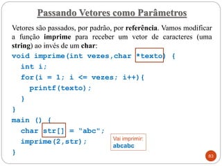 Vetores são passados, por padrão, por referência. Vamos modificar
a função imprime para receber um vetor de caracteres (uma
string) ao invés de um char:
void imprime(int vezes,char *texto) {
int i;
for(i = 1; i <= vezes; i++){
printf(texto);
}
}
main () {
char str[] = “abc";
imprime(2,str);
}
Passando Vetores como Parâmetros
83
Vai imprimir:
abcabc
 