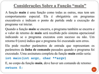 Considerações Sobre a Função “main”
A função main é uma função como todas as outras, mas tem um
comportamento especial. Ela é obrigatória em programas
executáveis e indicam o ponto de partida onde a execução do
programa vai iniciar.
Quando a função main se encerra, o programa também se encerra e
o valor de retorno de main será recebido pelo sistema operacional
indicando se o programa executou com sucesso ou não. Um
retorno 0 (zero) indica que o programa foi executado sem erros.
Ela pode receber parâmetros de entrada que representam os
parâmetros da linha de comando passados quando o programa foi
executado. Uma assinatura completa da função main então seria:
int main(int argc, char **argv)
E, no corpo da função main, deve haver um comando de retorno:
return 0; 84
 