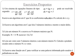 Exercícios Propostos
1) Um sistema de equações lineares do tipo: pode ser resolvido
segundo:
Escreva um algoritmo em C que lê os coeficientes a,b,c,d,e e f e calcule de x e y.
2) Escreva um algoritmo em C que leia 3 números inteiros e mostre o maior deles.
3) Leia um número N e escreva os N número maiores que N.
Exemplo: N = 4 → escrever: 5,6,7,8
4) Leia um vetor com 5 números inteiros e um número inteiro N. Calcule o produto
escalar entre o número N e o vetor.
5) Escreva uma função em C para verificar se uma palavra informada pelo usuário é
palíndroma ou não. 85
 