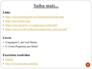 Saiba mais...
Links
 https://www.tutorialspoint.com/cprogramming/index.htm
 https://www.learn-c.org/
 https://www.pucsp.br/~so-comp/cursoc/index.html
 https://www.it.uc3m.es/pbasanta/asng/course_notes/ctut.pdf
Livros
 Linguagem C, por Luis Damas
 C: Como Programar, por Deitel
Exercícios resolvidos
 GitHub
 http://www.josecintra.com/blog 87
 