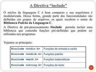 A Diretiva “include”
O núcleo da linguagem C é bem compacto e sua arquitetura é
modularizada. Dessa forma, grande parte das funcionalidades são
definidas em grupos de arquivos, os quais recebem o nome de
Biblioteca Padrão da Linguagem C.
A Diretiva de pré-processamento #include permite incluir uma
biblioteca que contenha funções pré-definidas que podem ser
utilizadas nos programas
Vejamos as principais:
Funções de texto
#include <string.h>
Funções matemáticas
#include <math.h>
Funções padrão
#include <stdlib.h>
Funções de entrada e saída
#include <stdio.h>
9
 