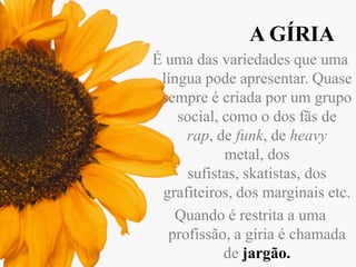 A GÍRIA
É uma das variedades que uma
língua pode apresentar. Quase
sempre é criada por um grupo
social, como o dos fãs de
rap, de funk, de heavy
metal, dos
sufistas, skatistas, dos
grafiteiros, dos marginais etc.
Quando é restrita a uma
profissão, a gíria é chamada
de jargão.

 