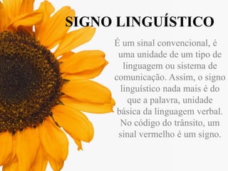 SIGNO LINGUÍSTICO
É um sinal convencional, é
uma unidade de um tipo de
linguagem ou sistema de
comunicação. Assim, o signo
linguístico nada mais é do
que a palavra, unidade
básica da linguagem verbal.
No código do trânsito, um
sinal vermelho é um signo.

 
