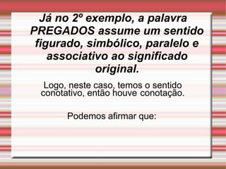 Já no 2º exemplo, a palavra
PREGADOS assume um sentido
figurado, simbólico, paralelo e
associativo ao significado
original.
Logo, neste caso, temos o sentido
conotativo, então houve conotação.
Podemos afirmar que:
 