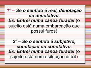 1º – Se o sentido é real, denotação
ou denotativo.
Ex: Entrei numa canoa furada! (o
sujeito está numa embarcação que
possui furos)
2º – Se o sentido é subjetivo,
conotação ou conotativo.
Ex: Entrei numa canoa furada! (o
sujeito está numa situação difícil)
 