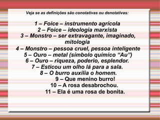 Veja se as definições são conotativas ou denotativas:
1 – Foice – instrumento agrícola
2 – Foice – ideologia marxista
3 – Monstro – ser extravagante, imaginado,
mitologia
4 – Monstro – pessoa cruel, pessoa inteligente
5 – Ouro – metal (símbolo químico “Au”)
6 – Ouro – riqueza, poderio, esplendor.
7 – Esticou um olho lá para a sala.
8 – O burro auxilia o homem.
9 – Que menino burro!
10 – A rosa desabrochou.
11 – Ela é uma rosa de bonita.
 