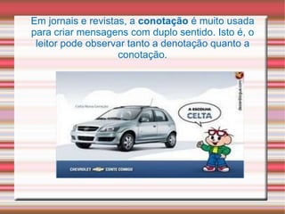 Em jornais e revistas, a conotação é muito usada
para criar mensagens com duplo sentido. Isto é, o
leitor pode observar tanto a denotação quanto a
conotação.
 