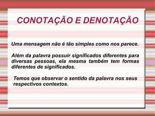 CONOTAÇÃO E DENOTAÇÃO
Uma mensagem não é tão simples como nos parece.
Além da palavra possuir significados diferentes para
diversas pessoas, ela mesma também tem formas
diferentes de significados.
Temos que observar o sentido da palavra nos seus
respectivos contextos.
 