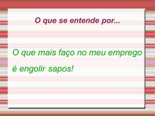 O que se entende por...
O que mais faço no meu emprego
é engolir sapos!
 