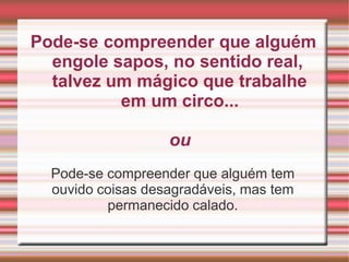 Pode-se compreender que alguém
engole sapos, no sentido real,
talvez um mágico que trabalhe
em um circo...
ou
Pode-se compreender que alguém tem
ouvido coisas desagradáveis, mas tem
permanecido calado.
 