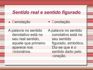 Sentido real e sentido figurado
A palavra no sentido
denotativo está no
seu real sentido,
aquele que primeiro
aparece nos
dicionários.
◆ Denotação ◆ Conotação
A palavra no sentido
conotativo está no
seu sentido
figurado, simbólico.
Diz-se que é o
sentido dado pelo
coração.
 