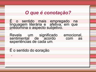 O que é conotação?
◆
É o sentido mais empregado na
linguagem literária e afetiva, em que
predomina o aspecto subjetivo.
◆
Revela um significado emocional,
sentimental de acordo com as
experiências de cada um.
◆
É o sentido do coração.
 