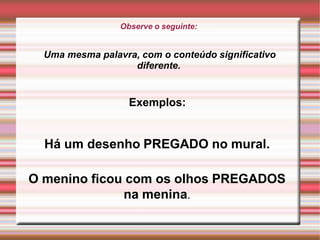 Observe o seguinte:
Uma mesma palavra, com o conteúdo significativo
diferente.
Exemplos:
Há um desenho PREGADO no mural.
O menino ficou com os olhos PREGADOS
na menina.
 