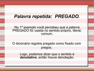 Palavra repetida: PREGADO.
No 1º exemplo você percebeu que a palavra
PREGADO foi usada no sentido próprio, literal,
comum.
O dicionário registra pregado como fixado com
pregos.
Logo, podemos dizer que o sentido é
denotativo, então houve denotação.
 