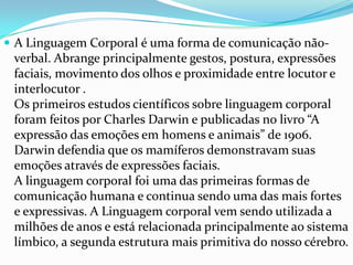  A Linguagem Corporal é uma forma de comunicação não-
 verbal. Abrange principalmente gestos, postura, expressões
 faciais, movimento dos olhos e proximidade entre locutor e
 interlocutor .
 Os primeiros estudos científicos sobre linguagem corporal
 foram feitos por Charles Darwin e publicadas no livro “A
 expressão das emoções em homens e animais” de 1906.
 Darwin defendia que os mamíferos demonstravam suas
 emoções através de expressões faciais.
 A linguagem corporal foi uma das primeiras formas de
 comunicação humana e continua sendo uma das mais fortes
 e expressivas. A Linguagem corporal vem sendo utilizada a
 milhões de anos e está relacionada principalmente ao sistema
 límbico, a segunda estrutura mais primitiva do nosso cérebro.
 
