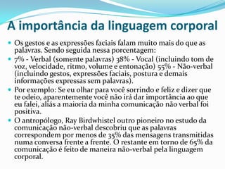 A importância da linguagem corporal
 Os gestos e as expressões faciais falam muito mais do que as
  palavras. Sendo seguida nessa porcentagem:
 7% - Verbal (somente palavras) 38% - Vocal (incluindo tom de
  voz, velocidade, ritmo, volume e entonação) 55% - Não-verbal
  (incluindo gestos, expressões faciais, postura e demais
  informações expressas sem palavras).
 Por exemplo: Se eu olhar para você sorrindo e feliz e dizer que
  te odeio, aparentemente você não irá dar importância ao que
  eu falei, aliás a maioria da minha comunicação não verbal foi
  positiva.
 O antropólogo, Ray Birdwhistel outro pioneiro no estudo da
  comunicação não-verbal descobriu que as palavras
  correspondem por menos de 35% das mensagens transmitidas
  numa conversa frente a frente. O restante em torno de 65% da
  comunicação é feito de maneira não-verbal pela linguagem
  corporal.
 