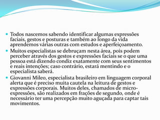  Todos nascemos sabendo identificar algumas expressões
  faciais, gestos e posturas e também ao longo da vida
  aprendemos várias outras com estudos e aperfeiçoamento.
 Muitos especialistas se debruçam nesta área, pois podem
  perceber através dos gestos e expressões faciais se o que uma
  pessoa está dizendo condiz exatamente com seus sentimentos
  e reais intenções; caso contrário, estará mentindo e o
  especialista saberá.
 Giovanni Mileo, especialista brasileiro em linguagem corporal
  alerta que é preciso muita cautela na leitura de gestos e
  expressões corporais. Muitos deles, chamados de micro-
  expressões, são realizados em frações de segundo, onde é
  necessário ter uma percepção muito aguçada para captar tais
  movimentos.
 