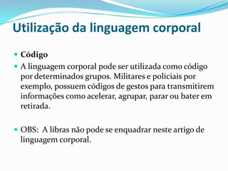 Utilização da linguagem corporal
 Código
 A linguagem corporal pode ser utilizada como código
 por determinados grupos. Militares e policiais por
 exemplo, possuem códigos de gestos para transmitirem
 informações como acelerar, agrupar, parar ou bater em
 retirada.

 OBS: A libras não pode se enquadrar neste artigo de
 linguagem corporal.
 