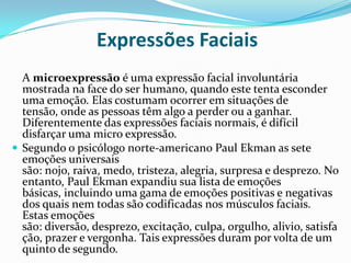 Expressões Faciais
  A microexpressão é uma expressão facial involuntária
  mostrada na face do ser humano, quando este tenta esconder
  uma emoção. Elas costumam ocorrer em situações de
  tensão, onde as pessoas têm algo a perder ou a ganhar.
  Diferentemente das expressões faciais normais, é difícil
  disfarçar uma micro expressão.
 Segundo o psicólogo norte-americano Paul Ekman as sete
  emoções universais
  são: nojo, raiva, medo, tristeza, alegria, surpresa e desprezo. No
  entanto, Paul Ekman expandiu sua lista de emoções
  básicas, incluindo uma gama de emoções positivas e negativas
  dos quais nem todas são codificadas nos músculos faciais.
  Estas emoções
  são: diversão, desprezo, excitação, culpa, orgulho, alivio, satisfa
  ção, prazer e vergonha. Tais expressões duram por volta de um
  quinto de segundo.
 