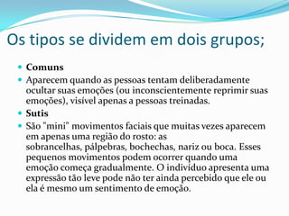 Os tipos se dividem em dois grupos;
  Comuns
  Aparecem quando as pessoas tentam deliberadamente
   ocultar suas emoções (ou inconscientemente reprimir suas
   emoções), visível apenas a pessoas treinadas.
  Sutis
  São "mini" movimentos faciais que muitas vezes aparecem
   em apenas uma região do rosto: as
   sobrancelhas, pálpebras, bochechas, nariz ou boca. Esses
   pequenos movimentos podem ocorrer quando uma
   emoção começa gradualmente. O indivíduo apresenta uma
   expressão tão leve pode não ter ainda percebido que ele ou
   ela é mesmo um sentimento de emoção.
 