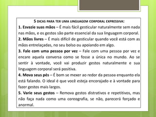 5 DICAS PARA TER UMA LINGUAGEM CORPORAL EXPRESSIVA:
1. Esvazie suas mãos – É mais fácil gesticular naturalmente sem nada
nas mãos, e os gestos são parte essencial da sua linguagem corporal.
2. Mãos livres – É mais difícil de gesticular quando você está com as
mãos entrelaçadas, no seu bolso ou apoiando em algo.
3. Fale com uma pessoa por vez – Fale com uma pessoa por vez e
encare aquela conversa como se fosse a única no mundo. Ao se
sentir à vontade, você vai produzir gestos naturalmente e sua
linguagem corporal será positiva.
4. Mova seus pés – É bom se mexer ao redor da pessoa enquanto ela
está falando. O ideal é que você esteja encorajado e à vontade para
fazer gestos mais largos.
5. Varie seus gestos – Remova gestos distrativos e repetitivos, mas
não faça nada como uma coreografia, se não, parecerá forçado e
anormal.
 