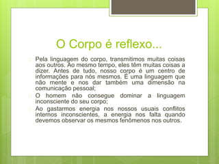 O Corpo é reflexo...
 Pela linguagem do corpo, transmitimos muitas coisas
aos outros. Ao mesmo tempo, eles têm muitas coisas a
dizer. Antes de tudo, nosso corpo é um centro de
informações para nós mesmos. É uma linguagem que
não mente e nos dar também uma dimensão na
comunicação pessoal;
 O homem não consegue dominar a linguagem
inconsciente do seu corpo;
 Ao gastarmos energia nos nossos usuais conflitos
internos inconscientes, a energia nos falta quando
devemos observar os mesmos fenômenos nos outros.
 