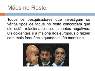 Mãos no Rosto
Todos os pesquisadores que investigam os
vários tipos de toque no rosto concordam que
ele está relacionado a sentimentos negativos.
Os ocidentais e a maioria dos europeus o fazem
com mais frequência quando estão mentindo.
 