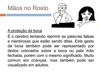 Mãos no Rosto
A proteção da boca
É o cérebro tentando reprimir as palavras falsas
e mentirosas que estão sendo ditas. Este gesto
da boca também pode ser representado por
dedos colocados sobre a boca ou pela mão
fechada, porém com o mesmo significado. Muito
comum em crianças, mas também pode ser
visualizado em adultos.
 