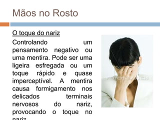Mãos no Rosto
O toque do nariz
Controlando um
pensamento negativo ou
uma mentira. Pode ser uma
ligeira esfregada ou um
toque rápido e quase
imperceptível. A mentira
causa formigamento nos
delicados terminais
nervosos do nariz,
provocando o toque no
 