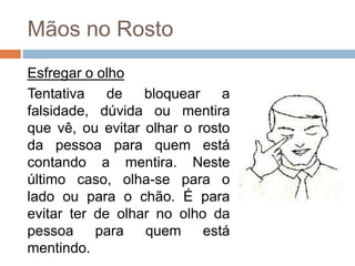 Mãos no Rosto
Esfregar o olho
Tentativa de bloquear a
falsidade, dúvida ou mentira
que vê, ou evitar olhar o rosto
da pessoa para quem está
contando a mentira. Neste
último caso, olha-se para o
lado ou para o chão. É para
evitar ter de olhar no olho da
pessoa para quem está
mentindo.
 
