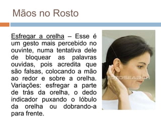 Mãos no Rosto
Esfregar a orelha – Esse é
um gesto mais percebido no
ouvinte, numa tentativa dele
de bloquear as palavras
ouvidas, pois acredita que
são falsas, colocando a mão
ao redor e sobre a orelha.
Variações: esfregar a parte
de trás da orelha, o dedo
indicador puxando o lóbulo
da orelha ou dobrando-a
para frente.
 
